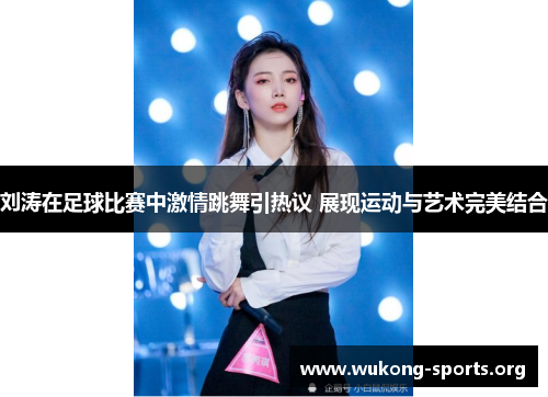 刘涛在足球比赛中激情跳舞引热议 展现运动与艺术完美结合